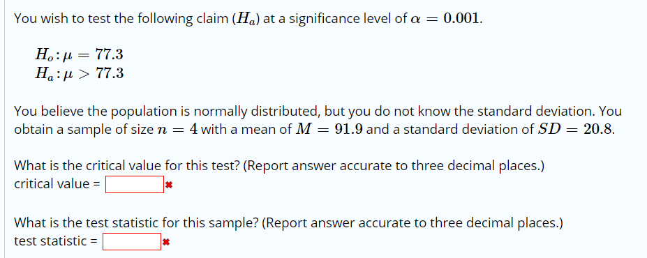 You wish to test the following claim (Ha) at a significance level of a = 0.001.
H.:µ = 77.3
Ha:H > 77.3
You believe the population is normally distributed, but you do not know the standard deviation. You
obtain a sample of size n = 4 with a mean of M = 91.9 and a standard deviation of SD = 20.8.
What is the critical value for this test? (Report answer accurate to three decimal places.)
critical value = |
What is the test statistic for this sample? (Report answer accurate to three decimal places.)
test statistic =
