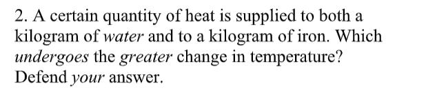 2. A certain quantity of heat is supplied to both a
kilogram of water and to a kilogram of iron. Which
undergoes the greater change in temperature?
Defend your answer.
