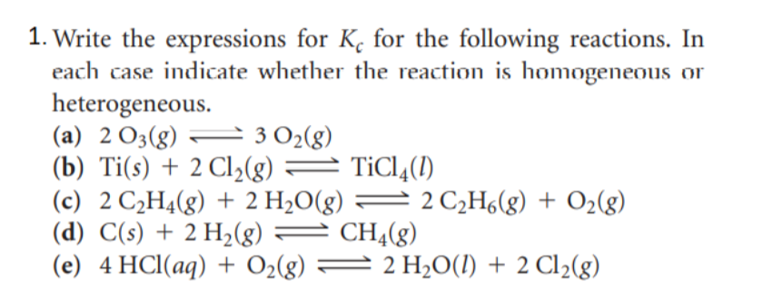 Write the expressions for K. for the following reactions. In
each case indicate whether the reaction is homogeneous or
heterogeneous.
(a) 2 O3(g) – 3 O2(g)
(b) Ti(s) + 2 Cl2(g)
(c) 2 C2H4(g) + 2 H2O(g) = 2 C¿H6(g) + O2(g)
(d) C(s) + 2 H2(g)
(e) 4 HCl(aq) + O2(g)
= TiCl4(1)
= CHĄ(g)
2 2 H2O(1) + 2 Cl2(g)
