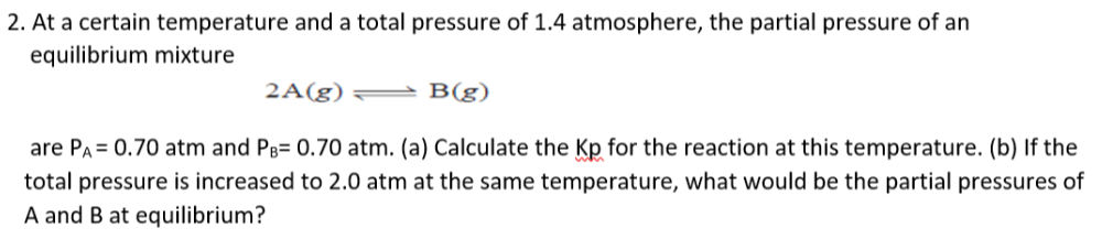 2. At a certain temperature and a total pressure of 1.4 atmosphere, the partial pressure of an
equilibrium mixture
2A(g)
B(g)
are PA = 0.70 atm and PB= 0.70 atm. (a) Calculate the Kp for the reaction at this temperature. (b) If the
total pressure is increased to 2.0 atm at the same temperature, what would be the partial pressures of
A and B at equilibrium?
