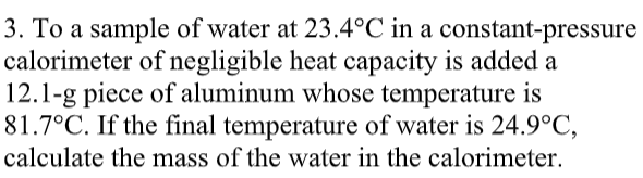 3. To a sample of water at 23.4°C in a constant-pressure
calorimeter of negligible heat capacity is added a
12.1-g piece of aluminum whose temperature is
81.7°C. If the final temperature of water is 24.9°C,
calculate the mass of the water in the calorimeter.
