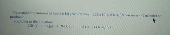 Determine the amount of heat (in kl) given off when 1.26 x 10'g of NO, ( Molar mass» 46 g/mole) are
produced
according to the equation:
2NO(s) 0,(s) > 2NO, (R)
AH 114.6 kl/mol
