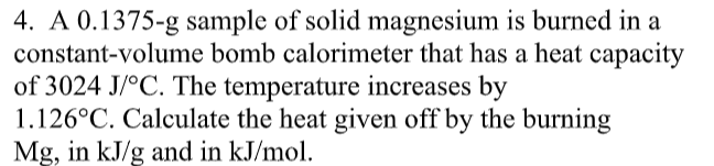 4. A 0.1375-g sample of solid magnesium is burned in a
constant-volume bomb calorimeter that has a heat capacity
of 3024 J/°C. The temperature increases by
1.126°C. Calculate the heat given off by the burning
Mg, in kJ/g and in kJ/mol.
