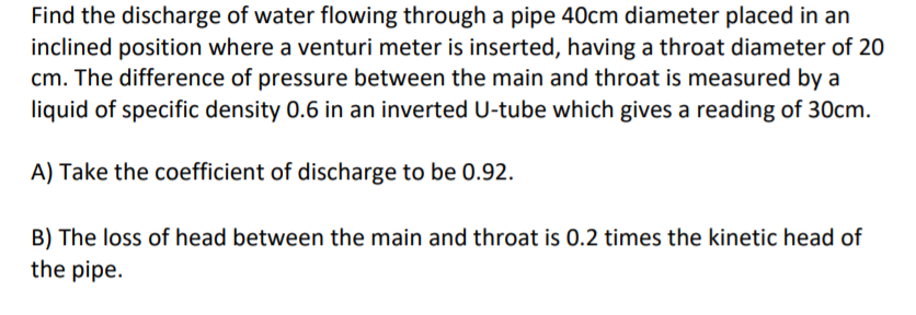 Find the discharge of water flowing through a pipe 40cm diameter placed in an
inclined position where a venturi meter is inserted, having a throat diameter of 20
cm. The difference of pressure between the main and throat is measured by a
liquid of specific density 0.6 in an inverted U-tube which gives a reading of 30cm.
A) Take the coefficient of discharge to be 0.92.
B) The loss of head between the main and throat is 0.2 times the kinetic head of
the pipe.
