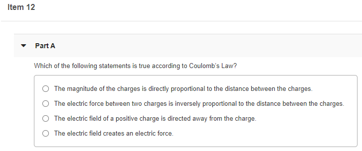 Item 12
Part A
Which of the following statements is true according to Coulomb's Law?
The magnitude of the charges is directly proportional to the distance between the charges.
O The electric force between two charges is inversely proportional to the distance between the charges.
O The electric field of a positive charge is directed away from the charge.
O The electric field creates an electric force.
