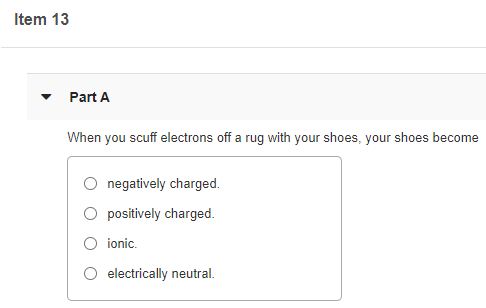 Item 13
Part A
When you scuff electrons off a rug with your shoes, your shoes become
negatively charged.
O positively charged.
O ionic.
electrically neutral.
