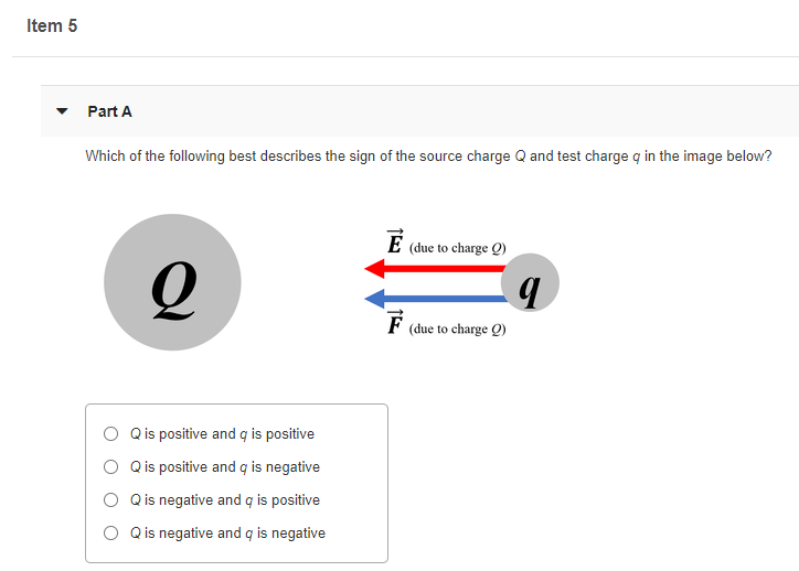 Item 5
Part A
Which of the following best describes the sign of the source charge Q and test charge q in the image below?
(due to charge Q)
F
(due to charge Q)
Qis positive and q is positive
Q is positive and q is negative
Q is negative and q is positive
Q is negative and q is negative
