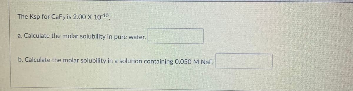 The Ksp for CaF2₂ is 2.00 X 10-10.
a. Calculate the molar solubility in pure water.
b. Calculate the molar solubility in a solution containing 0.050 M NaF.