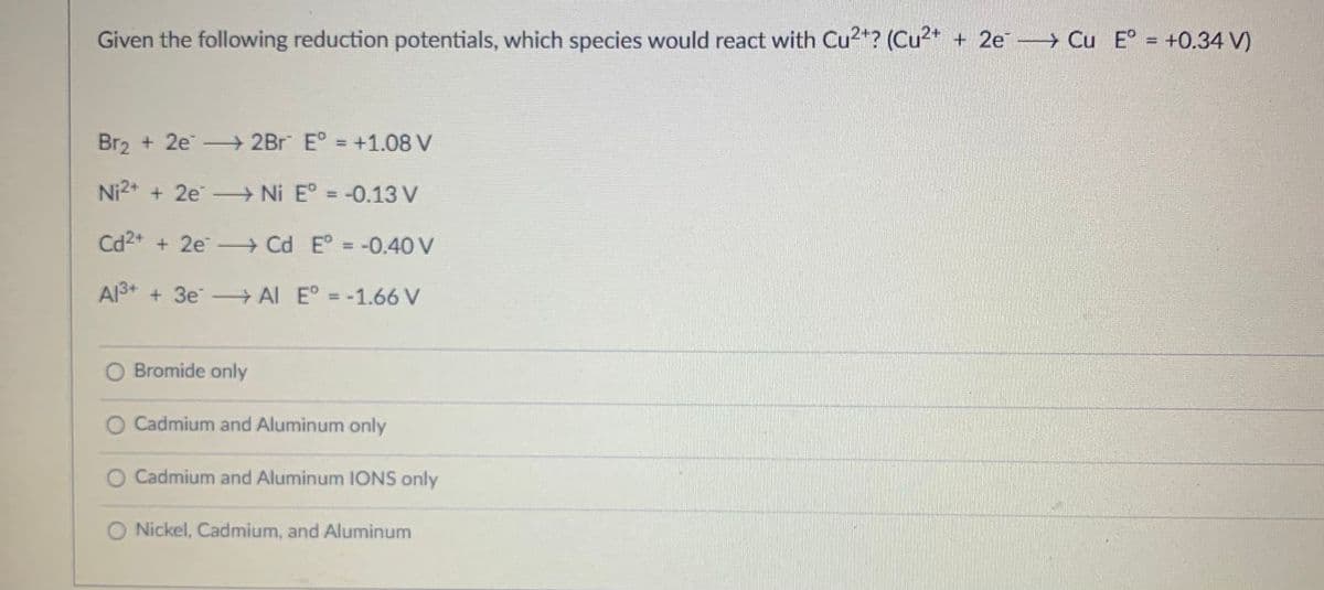 Given the following reduction potentials, which species would react with Cu2+? (Cu²+ + 2e →→→ Cu E° = +0.34 V)
Br₂ +2e2Br E° = +1.08 V
Ni²+ + 2e →→→→ Ni Eº = -0.13 V
Cd²+ + 2e →→→ Cd E° = -0.40 V
Al³+ + 3e
AI E° = -1.66 V
O Bromide only
O Cadmium and Aluminum only
Cadmium and Aluminum IONS only
O Nickel, Cadmium, and Aluminum