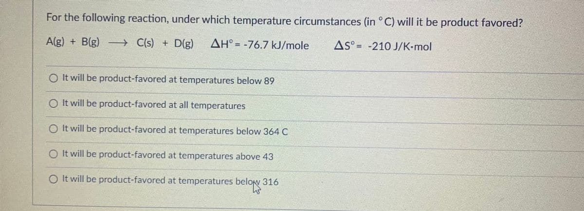 For the following reaction, under which temperature circumstances (in °C) will it be product favored?
A(g) + B(g) — C(s) + D(g) AH = -76.7 kJ/mole
AS-210 J/K·mol
O It will be product-favored at temperatures below 89
It will be product-favored at all temperatures
It will be product-favored at temperatures below 364 C
It will be product-favored at temperatures above 43
O It will be product-favored at temperatures below 316