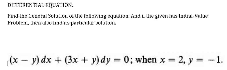 DIFFERENTIAL EQUATION:
Find the General Solution of the following equation. And if the given has Initial-Value
Problem, then also find its particular solution.
(x – y) dx + (3x + y)dy = 0; when x = 2, y = -1.
