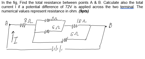 In the fig, Find the total resistance between points A & B. Calculate also the total
current I if a potential difference of 72V is applied across the two terminal. The
numerical values represent resistance in ohm. (9pts)
182
A
