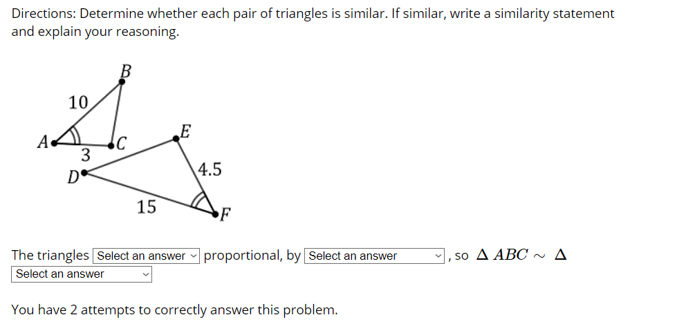 Directions: Determine whether each pair of triangles is similar. If similar, write a similarity statement
and explain your reasoning.
10
A
3
4.5
15
F
The triangles Select an answer
proportional, by Select an answer
so A ABC ~ A
Select an answer
You have 2 attempts to correctly answer this problem.
