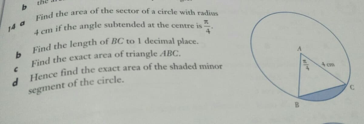 Find the length of BC to 1 decimal place.
Find the area of the sector of a circle with radius
14 a
cm if the angle subtended at the centre is
4
Find the exact area of triangle ABC.
C.
A.
of the circle.
4 cm
segment

