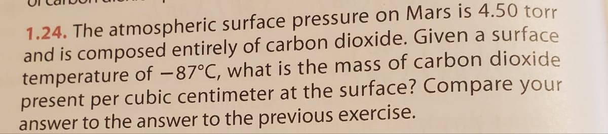 1.24. The atmospheric surface pressure on Mars is 4.50 torr
and is composed entirely of carbon dioxide. Given a surface
temperature of -87°C, what is the mass of carbon dioxide
present per cubic centimeter at the surface? Compare your
answer to the answer to the previous exercise.