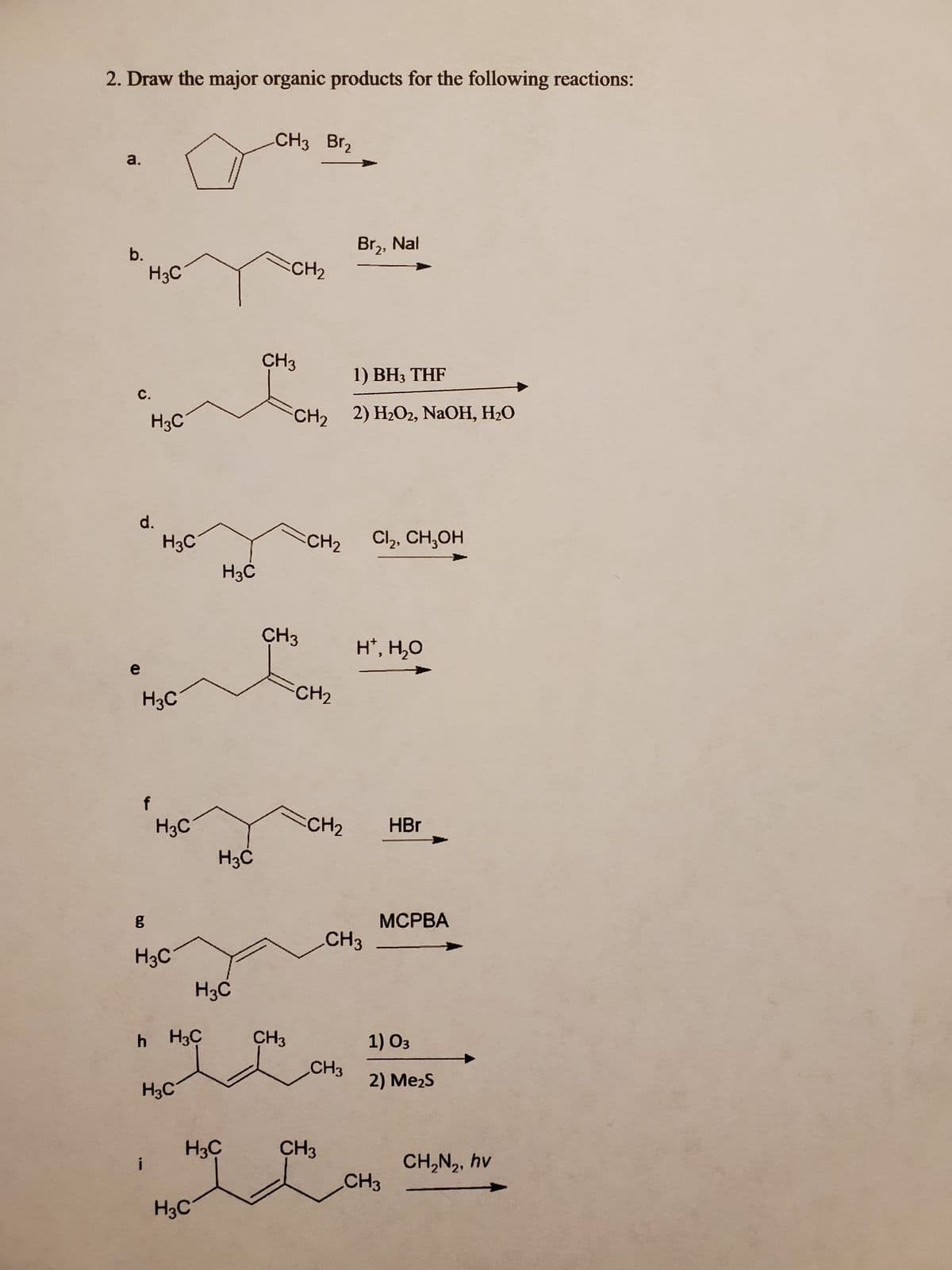 2. Draw the major organic products for the following reactions:
a.
b.
H3C
с.
H3C
d.
H3C
H3C
H3C
g
H3C
h H3C
H3C
H3C
H3C
H3C
H3C
H3C
CH3 Br₂
CH₂
CH3
CH3
CH3
1) BH3 THF
22 22, NaOH, H2O
CH₂ Cl₂, CH₂OH
CH₂
CH₂
Br₂, Nal
CH3
CH3
н, но
CH3
HBr
MCPBA
1) 03
2) MezS
CH3
CH,N,, hv
