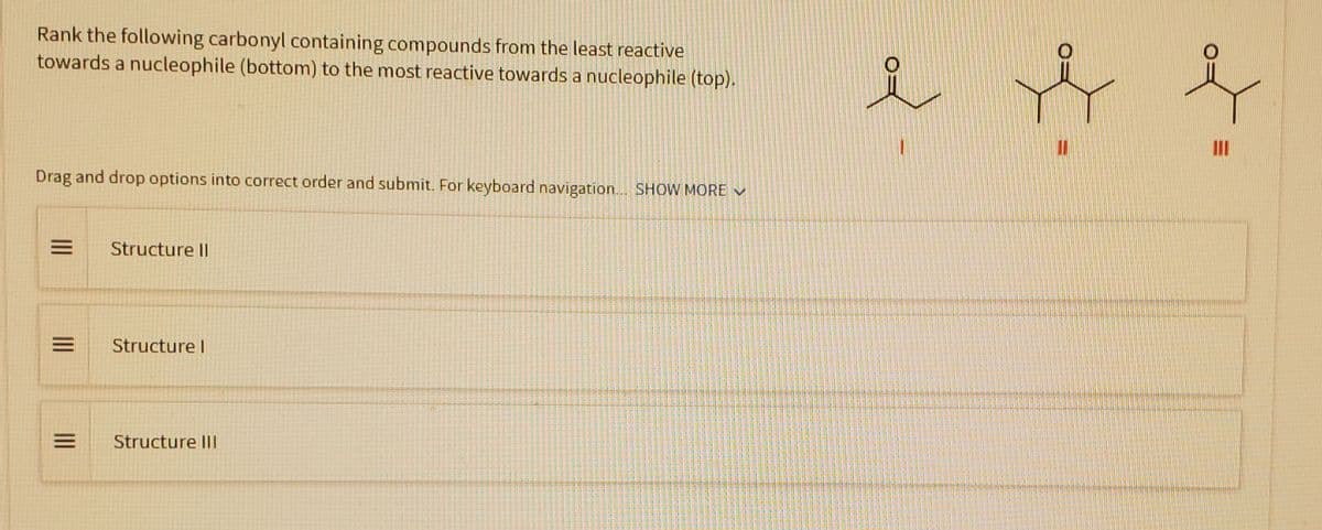 Rank the following carbonyl containing compounds from the least reactive
towards a nucleophile (bottom) to the most reactive towards a nucleophile (top).
Drag and drop options into correct order and submit. For keyboard navigation... SHOW MORE ✔
= Structure Il
E
|||
|||
Structure I
Structure Ill
O
O
I f
III