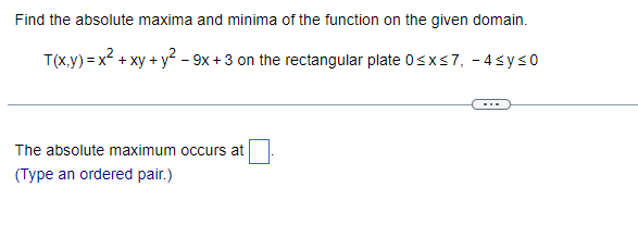 Find the absolute maxima and minima of the function on the given domain.
T(x,y) = x² + xy + y² - 9x +3 on the rectangular plate 0≤x≤7, -4≤ y ≤0
The absolute maximum occurs at
(Type an ordered pair.)