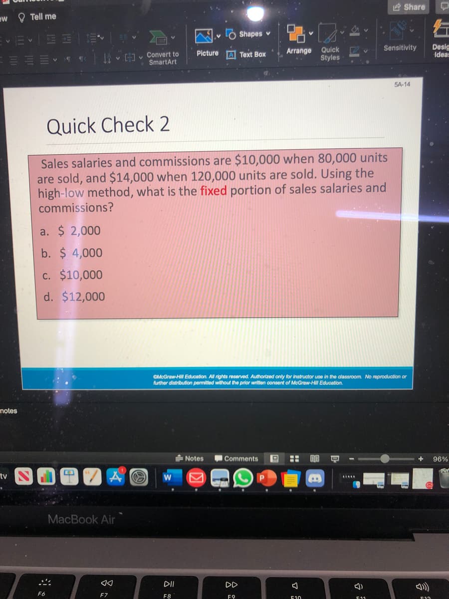 E Share
ew O Tell me
Ó Shapes v
Desig
Ideas
Sensitivity
Quick
Styles
Arrange
JA v v Convert to
SmartArt
Picture
A Text Box
5A-14
Quick Check 2
Sales salaries and commissions are $10,000 when 80,000 units
are sold, and $14,000 when 120,000 units are sold. Using the
high-low method, what is the fixed portion of sales salaries and
commissions?
a. $ 2,000
b. $ 4,000
c. $10,000
d. $12,000
GMcGraw-Hill Education. All rights reserved. Authorized only for instructor use in the classroom. No reproduction or
further distribution permitted without the prior writton consent of McGraw-Hill Education.
notes
Notes
Comments
96%
tv
..
MacBook Air
DD
F6
F7
F8
F9
E10
E11
石
云
