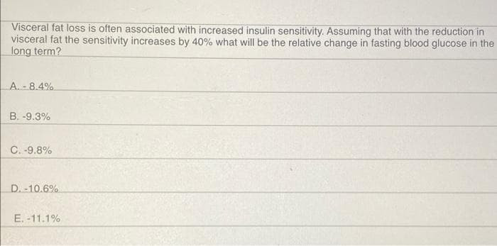 Visceral fat loss is often associated with increased insulin sensitivity. Assuming that with the reduction in
visceral fat the sensitivity increases by 40% what will be the relative change in fasting blood glucose in the
long term?
A. - 8.4%
B. -9.3%
C. -9.8%
D. -10.6%
E. -11.1%
