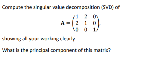 Compute the singular value decomposition (SVD) of
1 2 0
A = 2 1 0
\o 0 .
showing all your working clearly.
What is the principal component of this matrix?
