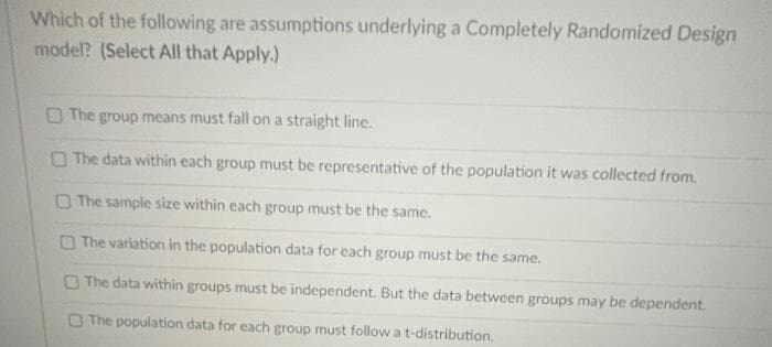 Which of the following are assumptions underlying a Completely Randomized Design
model? (Select All that Apply.)
O The group means must fall on a straight line.
O The data within each group must be representative of the population it was collected from.
O The sample size within each group must be the same.
O The variation in the population data for each group must be the same.
O The data within groups must be independent. But the data between groups may be dependent.
O The population data for each group must follow a t-distribution.
