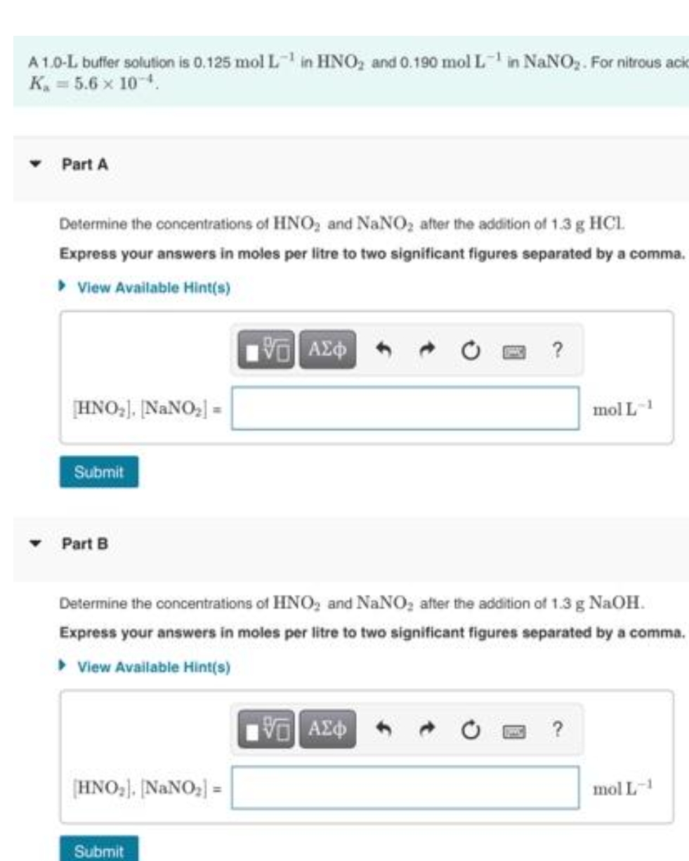 A1.0-L buffer solution is 0.125 mol L in HNO, and 0.190 mol Lin NANO,. For nitrous acik
K. = 5.6 x 10-4.
Part A
Determine the concentrations of HNO, and NaNO, ater the adition of 1.3 g HCL.
Express your answers in moles per litre to two significant figures separated by a comma.
> View Available Hint(s)
HNO,), ĮNANO, =
mol L1
Submit
Part B
Determine the concentrations of HNO, and NaNO, after the addition of 1.3 g NaOH.
Express your answers in moles per litre to two significant figures separated by a comma.
• View Available Hint(s)
?
(HNO,), ĮNANO,) =
mol L-1
Submit
