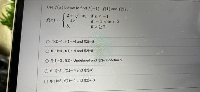 Use f(x) below to find f(-1). f(1) and f(2).
2+V-a, if r<-1
-4x,
8,
f(x) =
if - 1<a< 2
if a 22
O f(-1)=4, f(1)=-4 and f(2)=-8
O f(-1)=4, f(1)=-4 and f(2)=8
O f(-1)=3, f(1)= Undefined and f(2)= Undefined
O f(-1)=3, f(1)=-4 and f(2)=8
O f(-1)-3, f(1)=--4 and f(2)=-8
