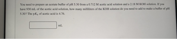 You need to prepare an acetate buffer of pH 5.30 from a 0.712 M acetic acid solution and a 2.18 M KOH solution. If you
have 930 ml of the acetic acid solution, how many milliliters of the KOH solution do you need to add to make a buffer of pH
OmL
5.30? The pK, of acetic acid is 4.76.
ml
