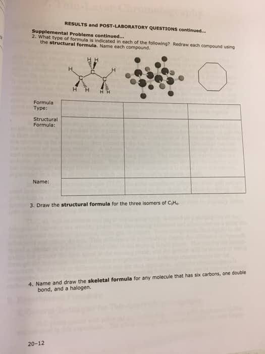 RESULTS and POST-LABORATORY QUESTIONS continued..
Supplemental Problems continued...
2. What type of formula is indicated in each of the following? Redraw each compound using
the structural formula. Name each compound.
H.
HH
Formula
Туре:
Structural
Formula:
Name:
3. Draw the structural formula for the three isomers of C,H..
4. Name and draw the skeletal formula for any molecule that has six carbons, one double
bond, and a halogen.
20-12
