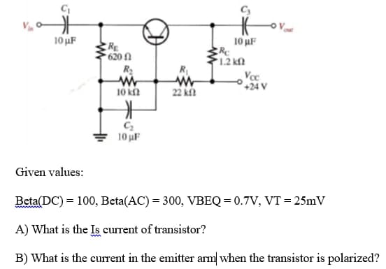 10 uF
10 uF
RE
620 1
1.2 kM
R2
R
Voc
°+24 V
10 kn
22 k
10 uF
Given values:
Beta(DC) = 100, Beta(AC) = 300, VBEQ = 0.7V, VT = 25mV
A) What is the Is current of transistor?
B) What is the current in the emitter arm when the transistor is polarized?
