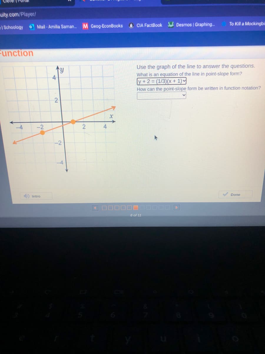 uity.com/Player/
| Schoology
O Mail-Amilia Saman. M Geog-EconBooks
O CIA FactBook Se Desmos | Graphing.
To Kill a Mockingbi
Function
Use the graph of the line to answer the questions.
What is an equation of the line in point-slope form?
ly+2 (1/3)(x + 1)
4
How can the point-slope form be written in function notation?
2
-4
-2
4
-2
A Done
D Intro
6 of 11
