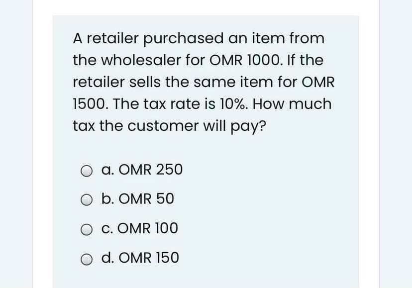A retailer purchased an item from
the wholesaler for OMR 1000. If the
retailer sells the same item for OMR
1500. The tax rate is 10%. How much
tax the customer will pay?
a. OMR 250
b. OMR 50
O c. OMR 100
O d. OMR 150
