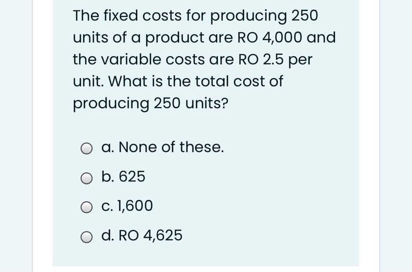 The fixed costs for producing 250
units of a product are RO 4,000 and
the variable costs are RO 2.5 per
unit. What is the total cost of
producing 250 units?
a. None of these.
O b. 625
O c. 1,600
O d. RO 4,625
