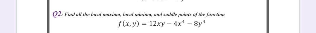 Q2: Find all the local maxima, local minima, and saddle points of the function
f(x, y) = 12xy –- 4x* – 8y4
%3D
