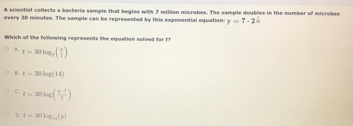 A scientist collects a bacteria sample that begins with 7 million microbes. The sample doubles in the number of microbes
every 30 minutes. The sample can be represented by this exponential equation: y = 7· 2 30
Which of the following represents the equation solved for t?
O A t = 30 log, )
O B. t= 30log(14)
O Ct= 30 log()
O D. t 30 log14(y)
