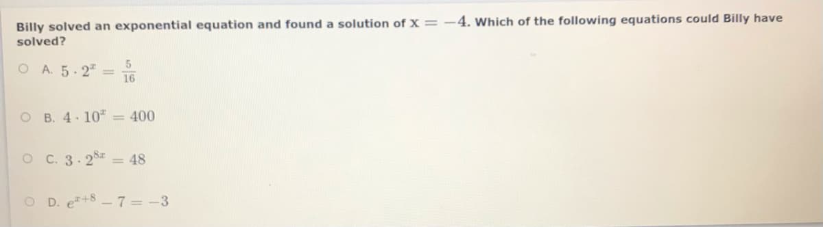 Billy solved an exponential equation and found a solution of x=-4. Which of the following equations could Billy have
solved?
O A. 5.2
16
O B. 4. 10" = 400
O C. 3.25 = 48
O D. e+8-7= -3

