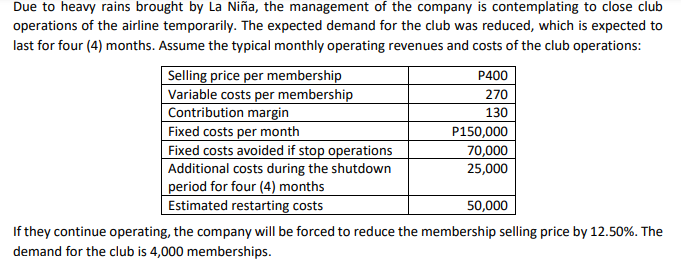 Due to heavy rains brought by La Niña, the management of the company is contemplating to close club
operations of the airline temporarily. The expected demand for the club was reduced, which is expected to
last for four (4) months. Assume the typical monthly operating revenues and costs of the club operations:
P400
Selling price per membership
Variable costs per membership
Contribution margin
Fixed costs per month
Fixed costs avoided if stop operations
Additional costs during the shutdown
period for four (4) months
Estimated restarting costs
270
130
P150,000
70,000
25,000
50,000
If they continue operating, the company will be forced to reduce the membership selling price by 12.50%. The
demand for the club is 4,000 memberships.
