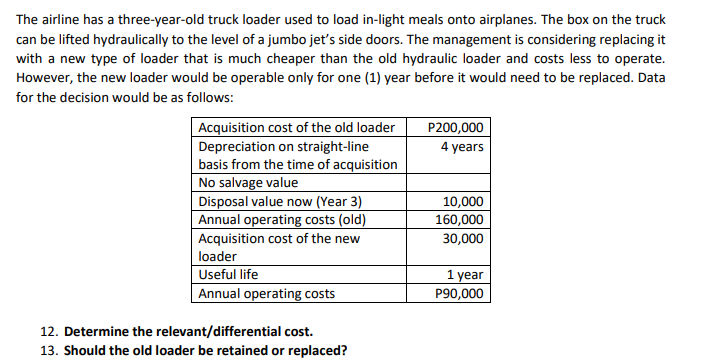 The airline has a three-year-old truck loader used to load in-light meals onto airplanes. The box on the truck
can be lifted hydraulically to the level of a jumbo jet's side doors. The management is considering replacing it
with a new type of loader that is much cheaper than the old hydraulic loader and costs less to operate.
However, the new loader would be operable only for one (1) year before it would need to be replaced. Data
for the decision would be as follows:
Acquisition cost of the old loader
P200,000
4 years
Depreciation on straight-line
basis from the time of acquisition
No salvage value
Disposal value now (Year 3)
Annual operating costs (old)
Acquisition cost of the new
loader
10,000
160,000
30,000
Useful life
Annual operating costs
1 year
P90,000
12. Determine the relevant/differential cost.
13. Should the old loader be retained or replaced?
