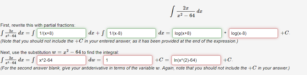 dx
x2 – 64
First, rewrite this with partial fractions:
S, da = f 1/(x+8)
dx + [ 1/(x-8)
dr =
log(x+8)
log(x-8)
+C.
12-64
(Note that you should not include the +C in your entered answer, as it has been provided at the end of the expression.)
Next, use the substitution w = r?
64 to find the integral:
S da = S x^2-64
dw =
+C = In(x^(2)-64)
+C.
1
(For the second answer blank, give your antiderivative in terms of the variable w. Again, note that you should not include the +C in your answer.)
