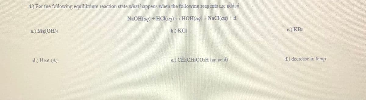 4.) For the followving equilibrium reaction state what happens when the following reagents are added
NAOH(ag) + HCI(ag) HOH(ag)+ NaClag)-4
a.) Mg(OH)2
b.) KCI
c.) KBr
d.) Heat (A)
e.) CH:CH.CO,H (an acid)
f.) decrease in temp.
