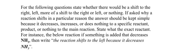 For the following questions state whether there would be a shift to the
right, left, more of a shift to the right or left, or nothing. If asked why a
reaction shifts in a particular reason the answer should be kept simple
because it decreases, increases, or does nothing to a specific reactant,
product, or nothing to the main reaction. State what the exact reactant.
For instance, the below reaction if something is added that decreases
NH,, then write “the reaction shifts to the left because it decreases
NH,".
