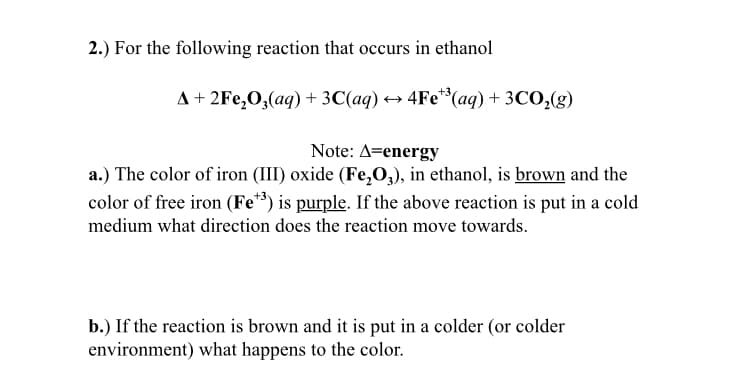 2.) For the following reaction that occurs in ethanol
A+ 2Fe,0,(aq) + 3C(aq) → 4Fe**(aq) + 3CO,(g)
Note: A=energy
a.) The color of iron (III) oxide (Fe,O,), in ethanol, is brown and the
color of free iron (Fe*) is purple. If the above reaction is put in a cold
medium what direction does the reaction move towards.
b.) If the reaction is brown and it is put in a colder (or colder
environment) what happens to the color.
