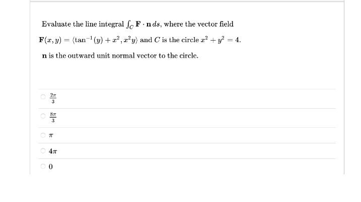 Evaluate the line integral f. F. n ds, where the vector field
F(r, y) = (tan- (4) + æ? , æ²y) and C is the circle a? + y? = 4.
n is the outward unit normal vector to the circle.
3
3
O 47
