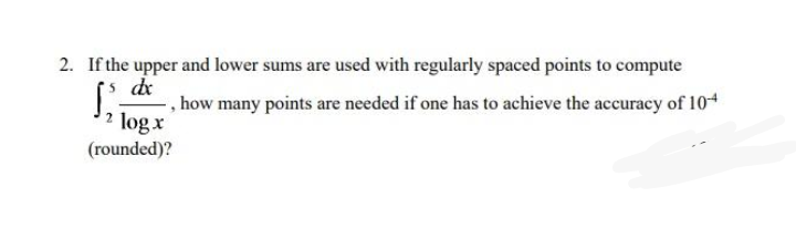 2. If the upper and lower sums are used with regularly spaced points to compute
de
- , how many points are needed if one has to achieve the accuracy of 104
2 log x
(rounded)?
