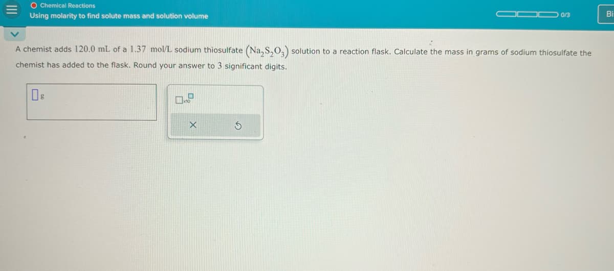 O Chemical Reactions
Using molarity to find solute mass and solution volume
0/3
Bi
A chemist adds 120.0 mL of a 1.37 mol/L sodium thiosulfate (Na2S2O3) solution to a reaction flask. Calculate the mass in grams of sodium thiosulfate the
chemist has added to the flask. Round your answer to 3 significant digits.
§