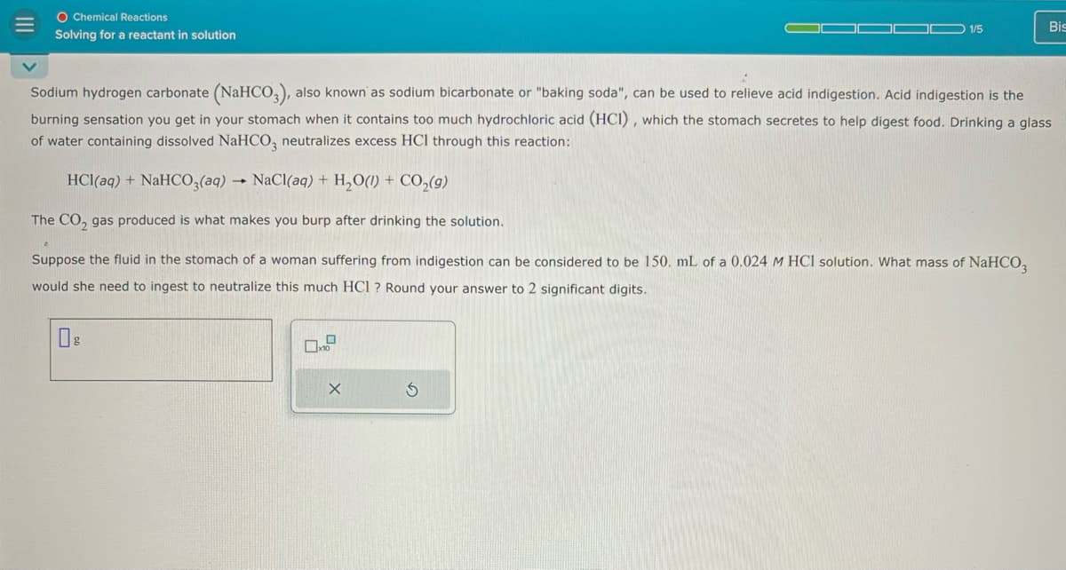 III
O Chemical Reactions
Solving for a reactant in solution
1/5
Bis
Sodium hydrogen carbonate (NaHCO3), also known as sodium bicarbonate or "baking soda", can be used to relieve acid indigestion. Acid indigestion is the
burning sensation you get in your stomach when it contains too much hydrochloric acid (HCI), which the stomach secretes to help digest food. Drinking a glass
of water containing dissolved NaHCO3 neutralizes excess HCI through this reaction:
HCl(aq) + NaHCO3(aq) NaCl(aq) + H2O(l) + CO₂(9)
The CO2 gas produced is what makes you burp after drinking the solution.
Suppose the fluid in the stomach of a woman suffering from indigestion can be considered to be 150. mL of a 0.024 M HCl solution. What mass of NaHCO3
would she need to ingest to neutralize this much HCI? Round your answer to 2 significant digits.
Ов
X
G