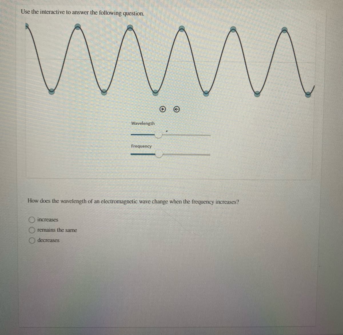 Use the interactive to answer the following question.
Wavelength
Frequency
How does the wavelength of an electromagnetic wave change when the frequency increases?
increases
remains the same
decreases
