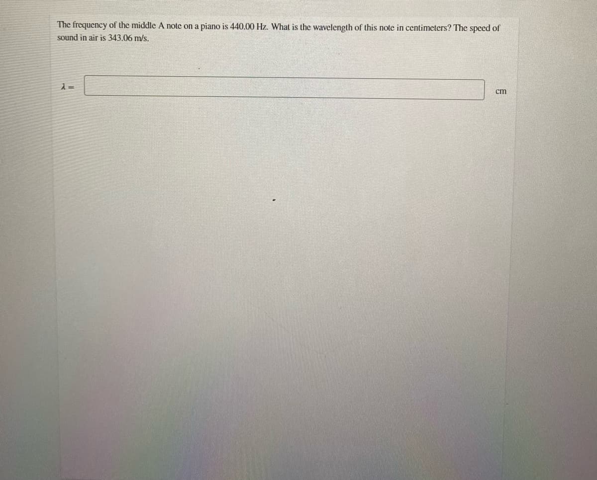 The frequency of the middle A note on a piano is 440.00 Hz. What is the wavelength of this note in centimeters? The speed of
sound in air is 343.06 m/s.
cm
