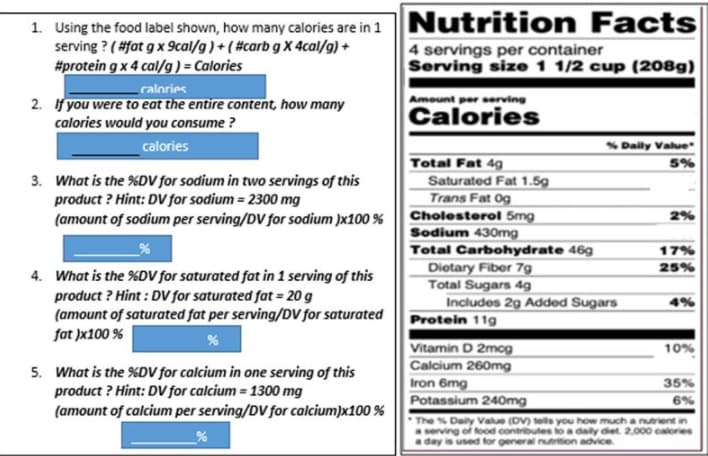 1. Using the food label shown, how many calories are in 1 Nutrition
serving ? ( #fat g x 9cal/g)+(#carb g X 4cal/g) +
Facts
#protein g x 4 cal/g )= Calories
4 servings per container
Serving size 1 1/2 cup (208g)
ralories
2. If you were to eat the entire content, how many
calories would you consume ?
Amount per serving
Calories
calories
S Dalily Value
Total Fat 49g
Saturated Fat 1.5g
Trans Fat Og
5%
3. What is the %DV for sodium in two servings of this
product ? Hint: DV for sodium = 2300 mg
(amount of sodium per serving/DV for sodium )x100 %
Cholesterol 5mg
2%
Sodium 430mg
Total Carbohydrate 46g
17%
Dietary Fiber 7g
Total Sugars 4g
Includes 2g Added Sugars
Protein 11g
25%
4. What is the %DV for saturated fat in 1 serving of this
product ? Hint : DV for saturated fat = 20 g
(amount of saturated fat per serving/DV for saturated
fat )x100 %
Vitamin D 2mog
Calcium 260mg
Iron 6mg
Potassium 240mg
10%
5. What is the %DV for calcium in one serving of this
product ? Hint: DV for calcium = 1300 mg
(amount of calcium per serving/DV for calcium)x100 %
35%
6%
The % Daly Value (DV) tells you how much a nutrient in
aserving of food contributes to a daly diet. 2,000 calories
Say is used for general nutrition advice
